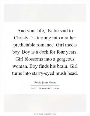 And your life,’ Katie said to Christy, ‘is turning into a rather predictable romance. Girl meets boy. Boy is a dork for four years. Girl blossoms into a gorgeous woman. Boy finds his brain. Girl turns into starry-eyed mush head Picture Quote #1