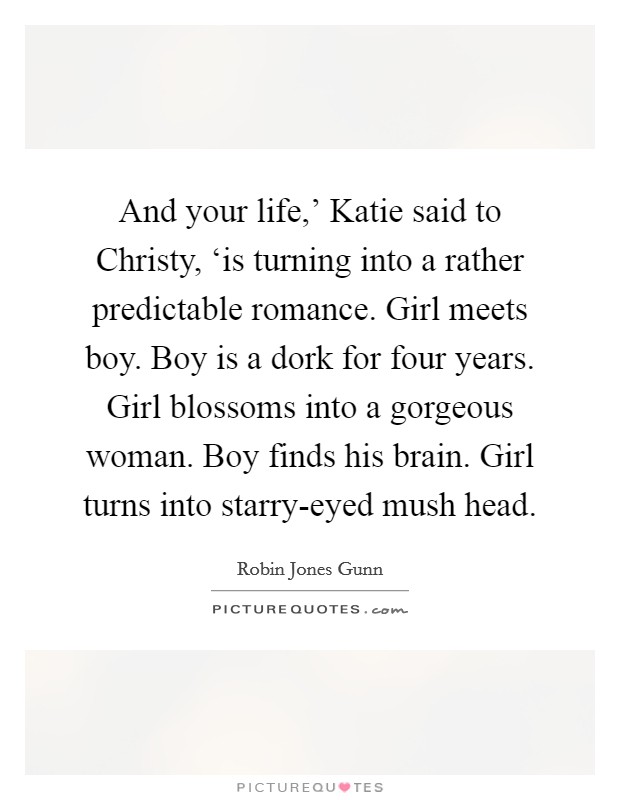 And your life,' Katie said to Christy, ‘is turning into a rather predictable romance. Girl meets boy. Boy is a dork for four years. Girl blossoms into a gorgeous woman. Boy finds his brain. Girl turns into starry-eyed mush head Picture Quote #1