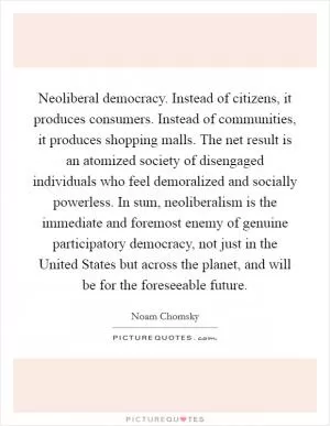 Neoliberal democracy. Instead of citizens, it produces consumers. Instead of communities, it produces shopping malls. The net result is an atomized society of disengaged individuals who feel demoralized and socially powerless. In sum, neoliberalism is the immediate and foremost enemy of genuine participatory democracy, not just in the United States but across the planet, and will be for the foreseeable future Picture Quote #1