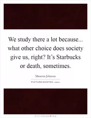 We study there a lot because... what other choice does society give us, right? It’s Starbucks or death, sometimes Picture Quote #1