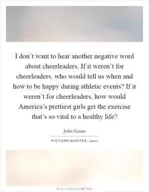I don’t want to hear another negative word about cheerleaders. If it weren’t for cheerleaders, who would tell us when and how to be happy during athletic events? If it weren’t for cheerleaders, how would America’s prettiest girls get the exercise that’s so vital to a healthy life? Picture Quote #1