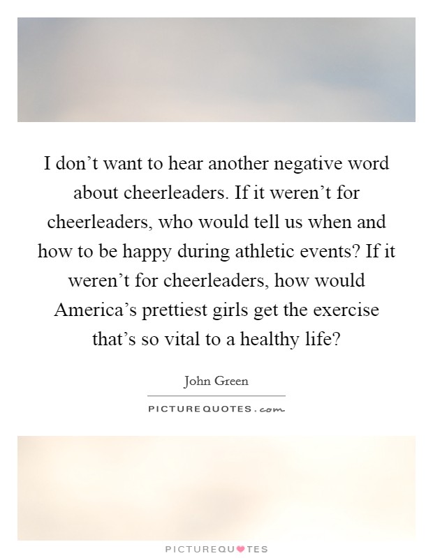 I don't want to hear another negative word about cheerleaders. If it weren't for cheerleaders, who would tell us when and how to be happy during athletic events? If it weren't for cheerleaders, how would America's prettiest girls get the exercise that's so vital to a healthy life? Picture Quote #1