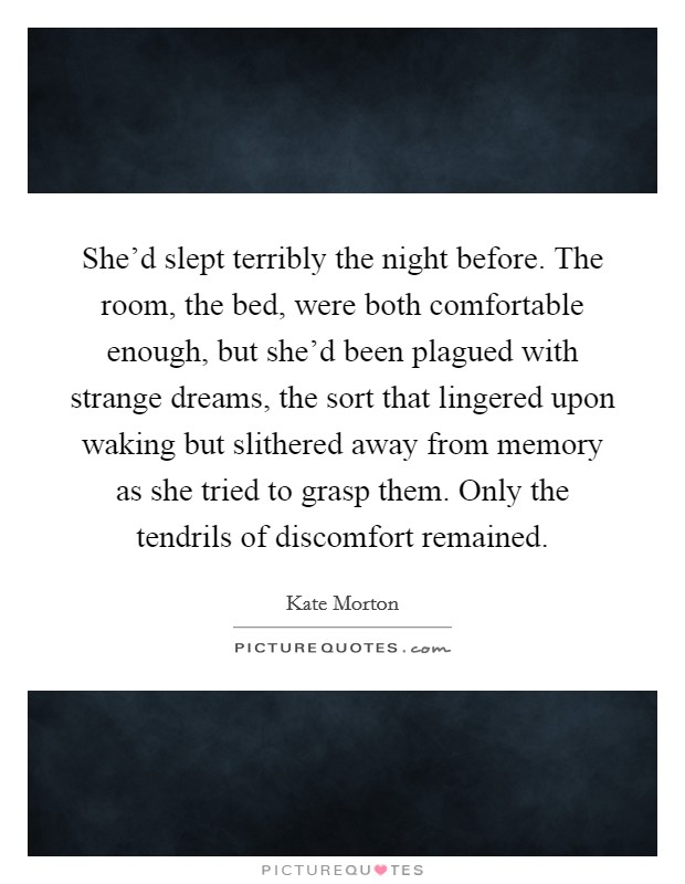 She'd slept terribly the night before. The room, the bed, were both comfortable enough, but she'd been plagued with strange dreams, the sort that lingered upon waking but slithered away from memory as she tried to grasp them. Only the tendrils of discomfort remained Picture Quote #1