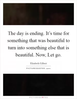 The day is ending. It’s time for something that was beautiful to turn into something else that is beautiful. Now, Let go Picture Quote #1