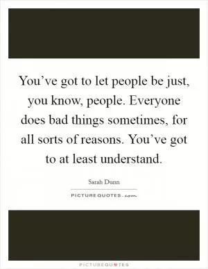 You’ve got to let people be just, you know, people. Everyone does bad things sometimes, for all sorts of reasons. You’ve got to at least understand Picture Quote #1