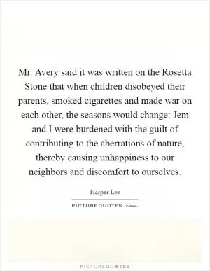 Mr. Avery said it was written on the Rosetta Stone that when children disobeyed their parents, smoked cigarettes and made war on each other, the seasons would change: Jem and I were burdened with the guilt of contributing to the aberrations of nature, thereby causing unhappiness to our neighbors and discomfort to ourselves Picture Quote #1