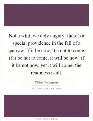 Not a whit, we defy augury: there’s a special providence in the fall of a sparrow. If it be now, ‘tis not to come; if it be not to come, it will be now; if it be not now, yet it will come: the readiness is all Picture Quote #1