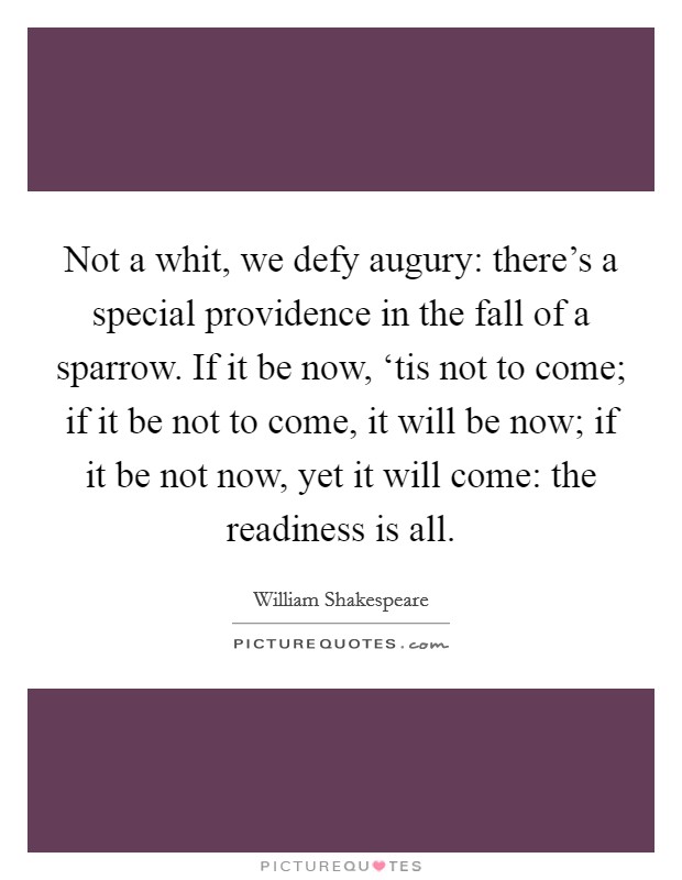 Not a whit, we defy augury: there's a special providence in the fall of a sparrow. If it be now, ‘tis not to come; if it be not to come, it will be now; if it be not now, yet it will come: the readiness is all Picture Quote #1