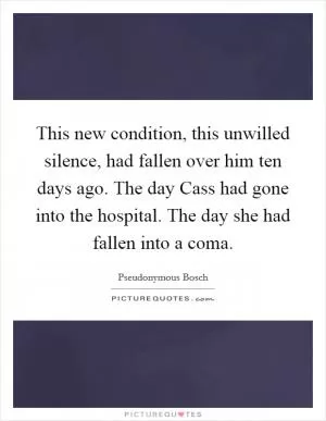This new condition, this unwilled silence, had fallen over him ten days ago. The day Cass had gone into the hospital. The day she had fallen into a coma Picture Quote #1