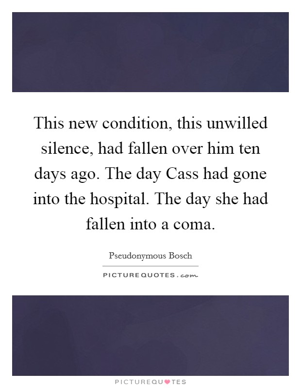 This new condition, this unwilled silence, had fallen over him ten days ago. The day Cass had gone into the hospital. The day she had fallen into a coma Picture Quote #1