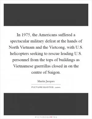 In 1975, the Americans suffered a spectacular military defeat at the hands of North Vietnam and the Vietcong, with U.S. helicopters seeking to rescue leading U.S. personnel from the tops of buildings as Vietnamese guerrillas closed in on the centre of Saigon Picture Quote #1