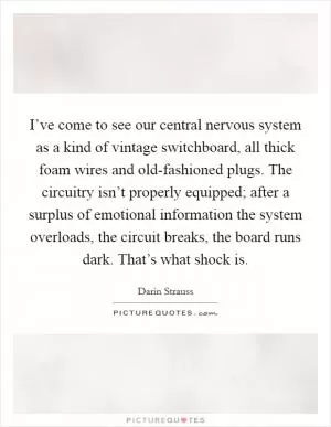I’ve come to see our central nervous system as a kind of vintage switchboard, all thick foam wires and old-fashioned plugs. The circuitry isn’t properly equipped; after a surplus of emotional information the system overloads, the circuit breaks, the board runs dark. That’s what shock is Picture Quote #1