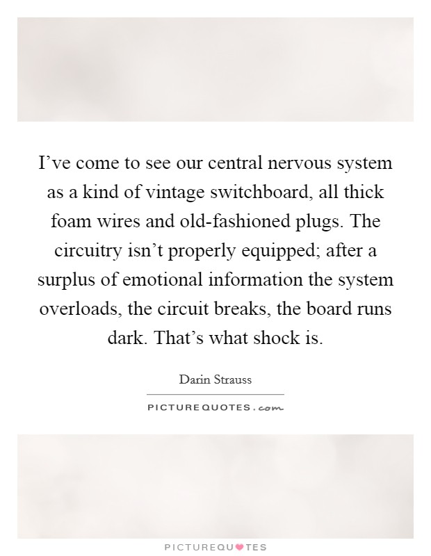I've come to see our central nervous system as a kind of vintage switchboard, all thick foam wires and old-fashioned plugs. The circuitry isn't properly equipped; after a surplus of emotional information the system overloads, the circuit breaks, the board runs dark. That's what shock is Picture Quote #1