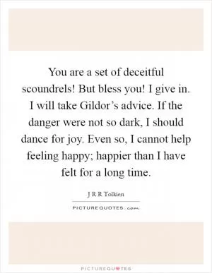 You are a set of deceitful scoundrels! But bless you! I give in. I will take Gildor’s advice. If the danger were not so dark, I should dance for joy. Even so, I cannot help feeling happy; happier than I have felt for a long time Picture Quote #1