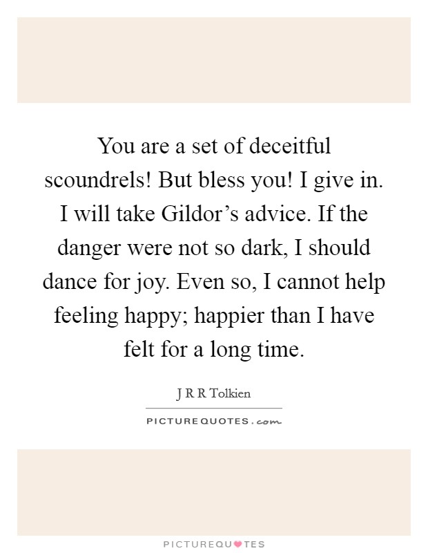 You are a set of deceitful scoundrels! But bless you! I give in. I will take Gildor's advice. If the danger were not so dark, I should dance for joy. Even so, I cannot help feeling happy; happier than I have felt for a long time Picture Quote #1