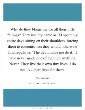 Why do they blame me for all their little failings? They use my name as if I spent my entire days sitting on their shoulders, forcing them to commits acts they would otherwise find repulsive. ‘The devil made me do it.’ I have never made one of them do anything. Never. They live their own tiny lives. I do not live their lives for them Picture Quote #1