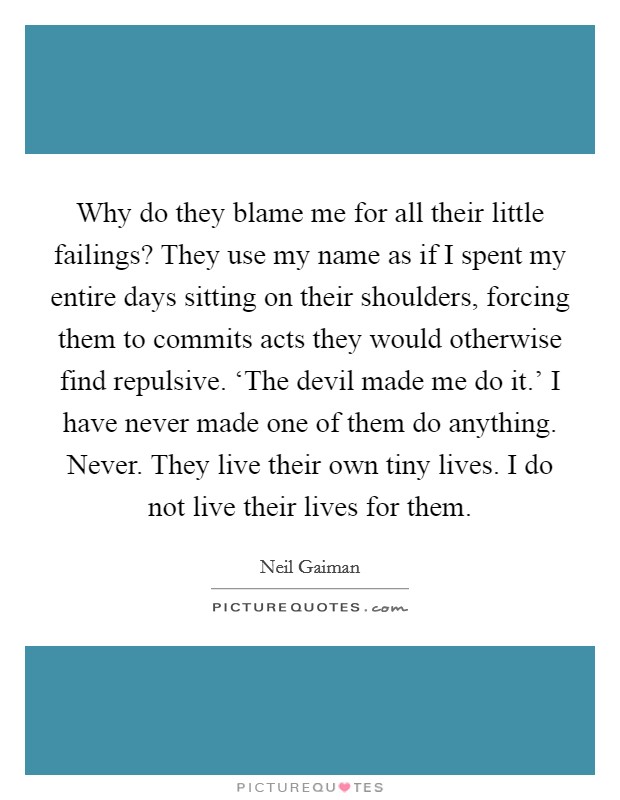 Why do they blame me for all their little failings? They use my name as if I spent my entire days sitting on their shoulders, forcing them to commits acts they would otherwise find repulsive. ‘The devil made me do it.' I have never made one of them do anything. Never. They live their own tiny lives. I do not live their lives for them Picture Quote #1