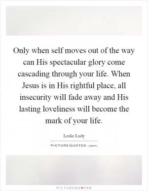 Only when self moves out of the way can His spectacular glory come cascading through your life. When Jesus is in His rightful place, all insecurity will fade away and His lasting loveliness will become the mark of your life Picture Quote #1