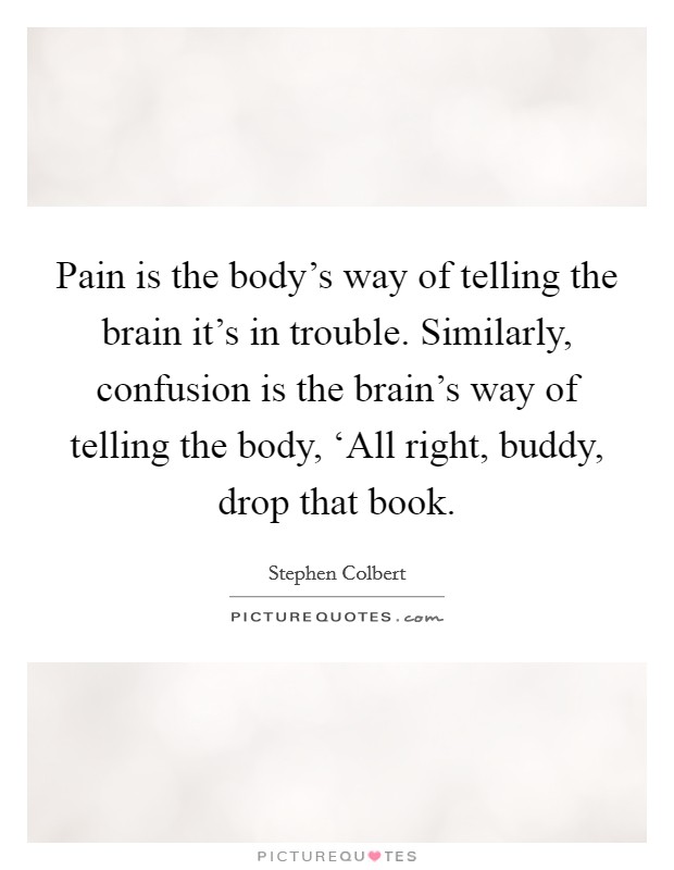 Pain is the body's way of telling the brain it's in trouble. Similarly, confusion is the brain's way of telling the body, ‘All right, buddy, drop that book Picture Quote #1