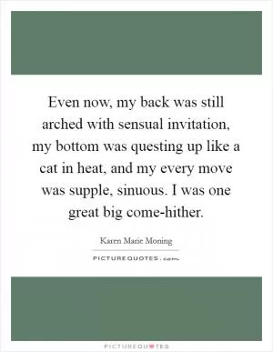 Even now, my back was still arched with sensual invitation, my bottom was questing up like a cat in heat, and my every move was supple, sinuous. I was one great big come-hither Picture Quote #1
