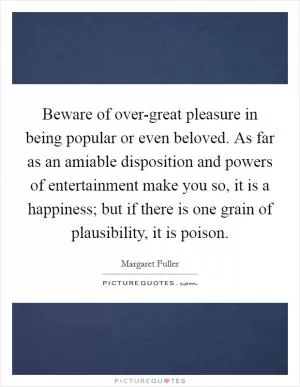 Beware of over-great pleasure in being popular or even beloved. As far as an amiable disposition and powers of entertainment make you so, it is a happiness; but if there is one grain of plausibility, it is poison Picture Quote #1