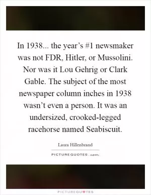 In 1938... the year’s #1 newsmaker was not FDR, Hitler, or Mussolini. Nor was it Lou Gehrig or Clark Gable. The subject of the most newspaper column inches in 1938 wasn’t even a person. It was an undersized, crooked-legged racehorse named Seabiscuit Picture Quote #1