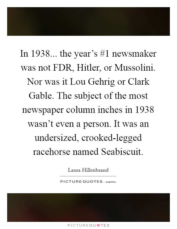 In 1938... the year's #1 newsmaker was not FDR, Hitler, or Mussolini. Nor was it Lou Gehrig or Clark Gable. The subject of the most newspaper column inches in 1938 wasn't even a person. It was an undersized, crooked-legged racehorse named Seabiscuit Picture Quote #1