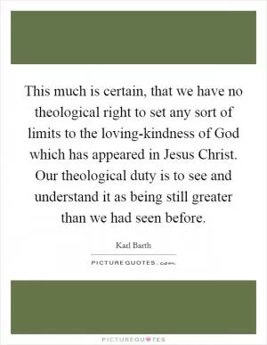 This much is certain, that we have no theological right to set any sort of limits to the loving-kindness of God which has appeared in Jesus Christ. Our theological duty is to see and understand it as being still greater than we had seen before Picture Quote #1