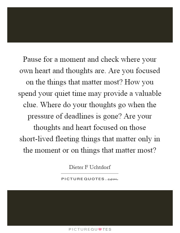 Pause for a moment and check where your own heart and thoughts are. Are you focused on the things that matter most? How you spend your quiet time may provide a valuable clue. Where do your thoughts go when the pressure of deadlines is gone? Are your thoughts and heart focused on those short-lived fleeting things that matter only in the moment or on things that matter most? Picture Quote #1