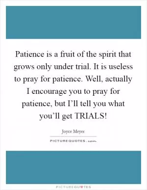 Patience is a fruit of the spirit that grows only under trial. It is useless to pray for patience. Well, actually I encourage you to pray for patience, but I’ll tell you what you’ll get TRIALS! Picture Quote #1