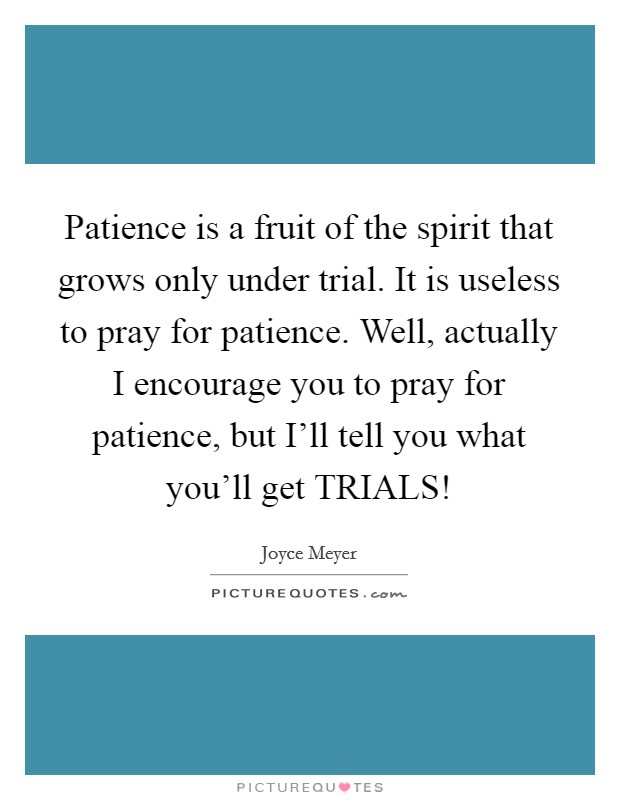Patience is a fruit of the spirit that grows only under trial. It is useless to pray for patience. Well, actually I encourage you to pray for patience, but I'll tell you what you'll get TRIALS! Picture Quote #1