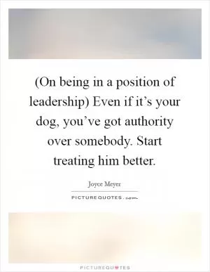 (On being in a position of leadership) Even if it’s your dog, you’ve got authority over somebody. Start treating him better Picture Quote #1