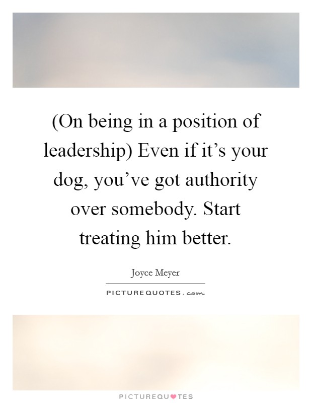 (On being in a position of leadership) Even if it's your dog, you've got authority over somebody. Start treating him better Picture Quote #1