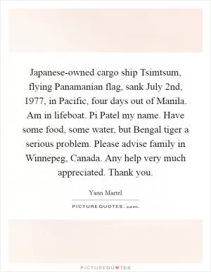 Japanese-owned cargo ship Tsimtsum, flying Panamanian flag, sank July 2nd, 1977, in Pacific, four days out of Manila. Am in lifeboat. Pi Patel my name. Have some food, some water, but Bengal tiger a serious problem. Please advise family in Winnepeg, Canada. Any help very much appreciated. Thank you Picture Quote #1