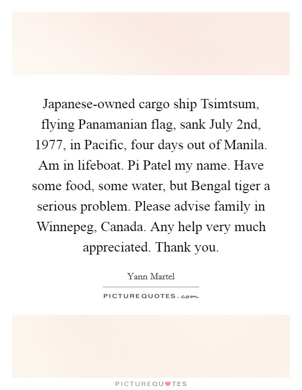 Japanese-owned cargo ship Tsimtsum, flying Panamanian flag, sank July 2nd, 1977, in Pacific, four days out of Manila. Am in lifeboat. Pi Patel my name. Have some food, some water, but Bengal tiger a serious problem. Please advise family in Winnepeg, Canada. Any help very much appreciated. Thank you Picture Quote #1