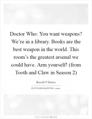 Doctor Who: You want weapons? We’re in a library. Books are the best weapon in the world. This room’s the greatest arsenal we could have. Arm yourself! (from Tooth and Claw in Season 2) Picture Quote #1