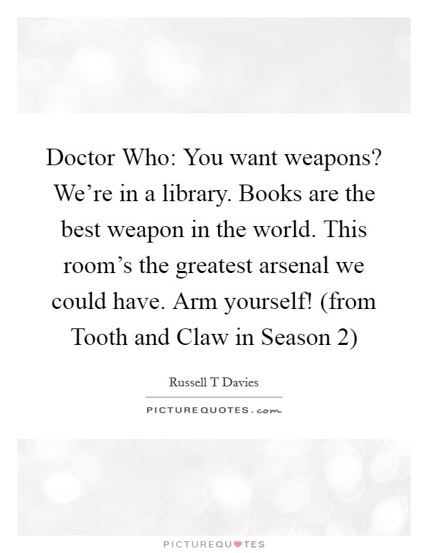 Doctor Who: You want weapons? We're in a library. Books are the best weapon in the world. This room's the greatest arsenal we could have. Arm yourself! (from Tooth and Claw in Season 2) Picture Quote #1