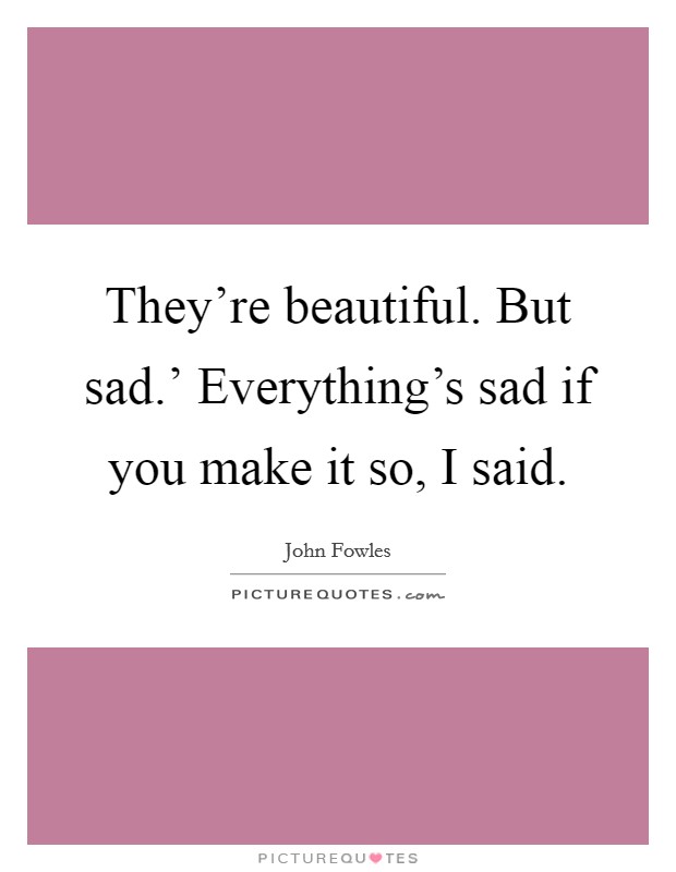 They're beautiful. But sad.' Everything's sad if you make it so, I said Picture Quote #1