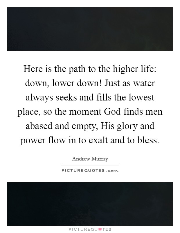 Here is the path to the higher life: down, lower down! Just as water always seeks and fills the lowest place, so the moment God finds men abased and empty, His glory and power flow in to exalt and to bless Picture Quote #1