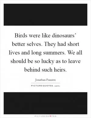 Birds were like dinosaurs’ better selves. They had short lives and long summers. We all should be so lucky as to leave behind such heirs Picture Quote #1