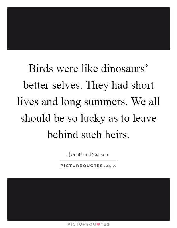 Birds were like dinosaurs' better selves. They had short lives and long summers. We all should be so lucky as to leave behind such heirs Picture Quote #1
