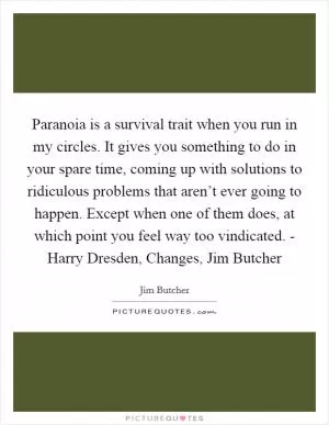 Paranoia is a survival trait when you run in my circles. It gives you something to do in your spare time, coming up with solutions to ridiculous problems that aren’t ever going to happen. Except when one of them does, at which point you feel way too vindicated. - Harry Dresden, Changes, Jim Butcher Picture Quote #1