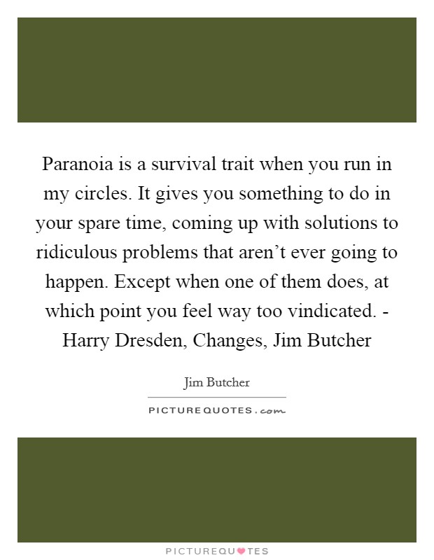 Paranoia is a survival trait when you run in my circles. It gives you something to do in your spare time, coming up with solutions to ridiculous problems that aren't ever going to happen. Except when one of them does, at which point you feel way too vindicated. - Harry Dresden, Changes, Jim Butcher Picture Quote #1