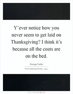 Y’ever notice how you never seem to get laid on Thanksgiving? I think it’s because all the coats are on the bed Picture Quote #1