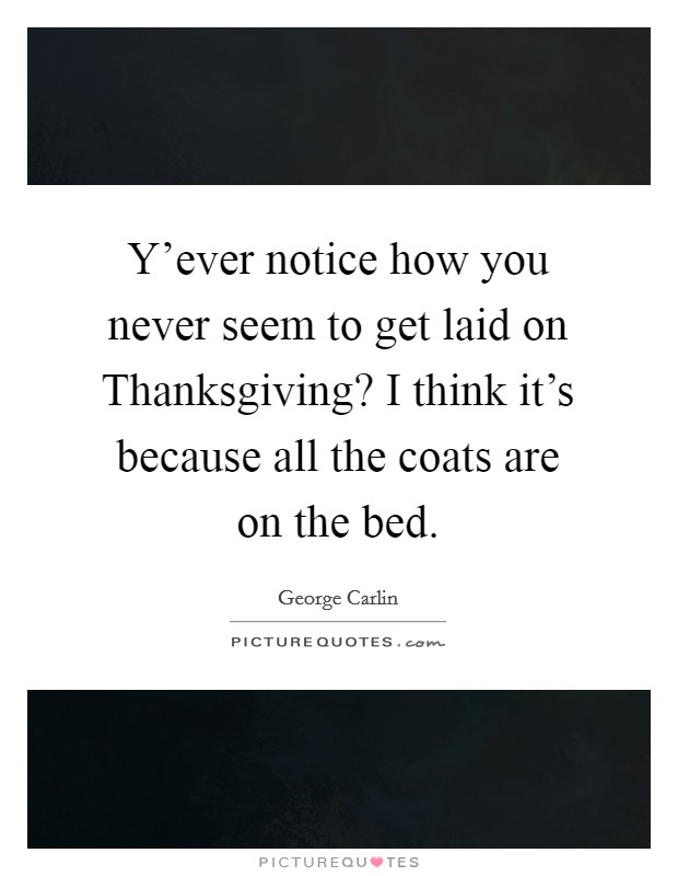 Y'ever notice how you never seem to get laid on Thanksgiving? I think it's because all the coats are on the bed Picture Quote #1