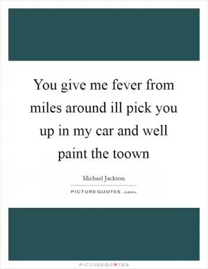 You give me fever from miles around ill pick you up in my car and well paint the toown Picture Quote #1