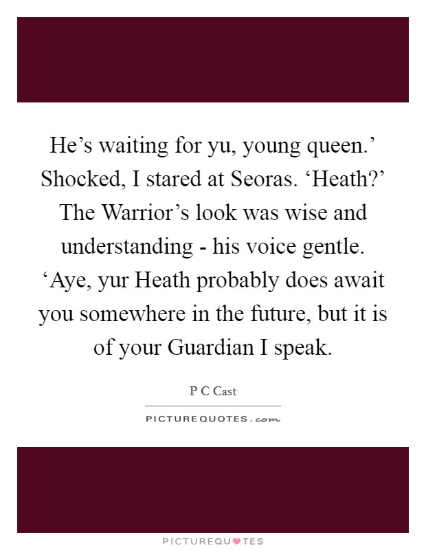 He's waiting for yu, young queen.' Shocked, I stared at Seoras. ‘Heath?' The Warrior's look was wise and understanding - his voice gentle. ‘Aye, yur Heath probably does await you somewhere in the future, but it is of your Guardian I speak Picture Quote #1