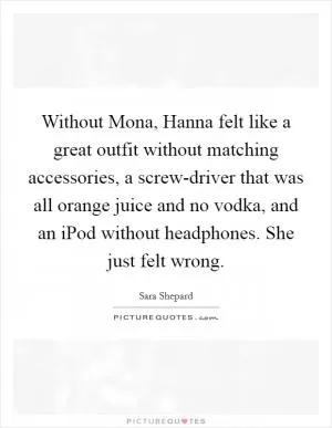 Without Mona, Hanna felt like a great outfit without matching accessories, a screw-driver that was all orange juice and no vodka, and an iPod without headphones. She just felt wrong Picture Quote #1