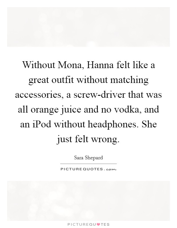 Without Mona, Hanna felt like a great outfit without matching accessories, a screw-driver that was all orange juice and no vodka, and an iPod without headphones. She just felt wrong Picture Quote #1