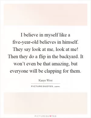 I believe in myself like a five-year-old believes in himself. They say look at me, look at me! Then they do a flip in the backyard. It won’t even be that amazing, but everyone will be clapping for them Picture Quote #1